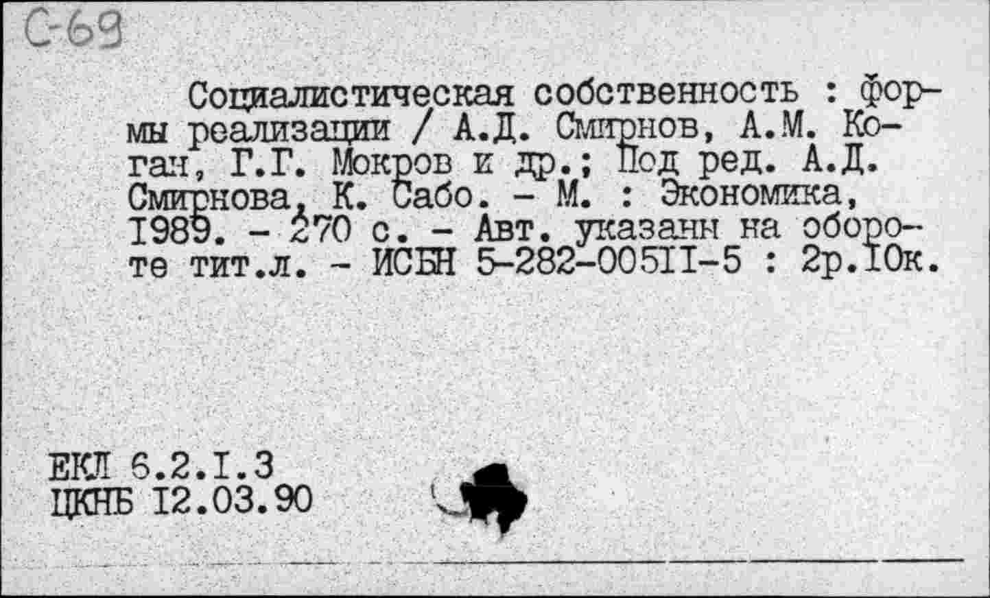 ﻿С-69
Социалистическая собственность : формы реализации / А.Д. Смирнов, А.М. Коган, Г.Г. Мокров и др.; Под ред. А.Д. Смирнова, К. Сабо. - М. : Экономика, 1989. - *70 с. - Авт. указаны на обороте тит.л. - ИСБН 5-282-00511-5 : 2р.10к.
ЕКЛ 6.2.1.3 ЦКНБ 12.03.90
■л